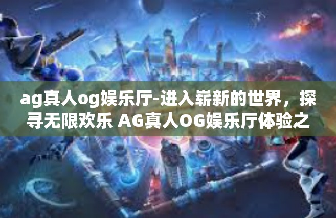 ag真人og娱乐厅-进入崭新的世界，探寻无限欢乐 AG真人OG娱乐厅体验之旅-ag真人og娱乐厅