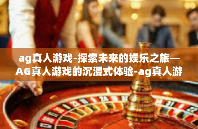 ag真人游戏-探索未来的娱乐之旅—AG真人游戏的沉浸式体验-ag真人游戏