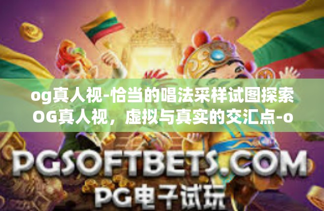 og真人视-恰当的唱法采样试图探索OG真人视，虚拟与真实的交汇点-og真人视