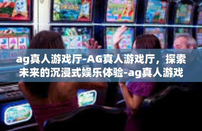 ag真人游戏厅-AG真人游戏厅，探索未来的沉浸式娱乐体验-ag真人游戏厅
