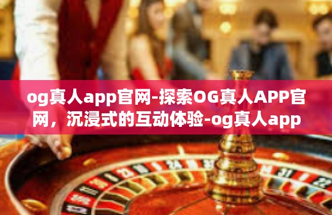 og真人app官网-探索OG真人APP官网，沉浸式的互动体验-og真人app官网
