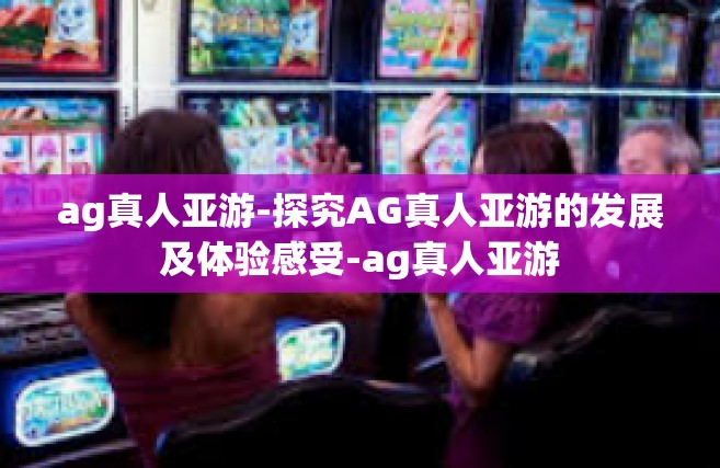 ag真人亚游-探究AG真人亚游的发展及体验感受-ag真人亚游