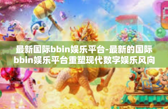 最新国际bbin娱乐平台-最新的国际bbin娱乐平台重塑现代数字娱乐风向标-最新国际bbin娱乐平台