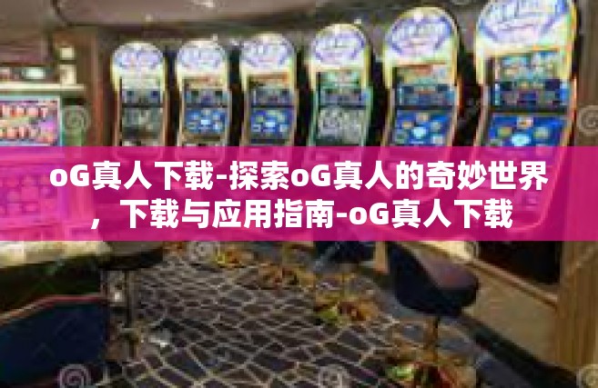 oG真人下载-探索oG真人的奇妙世界，下载与应用指南-oG真人下载