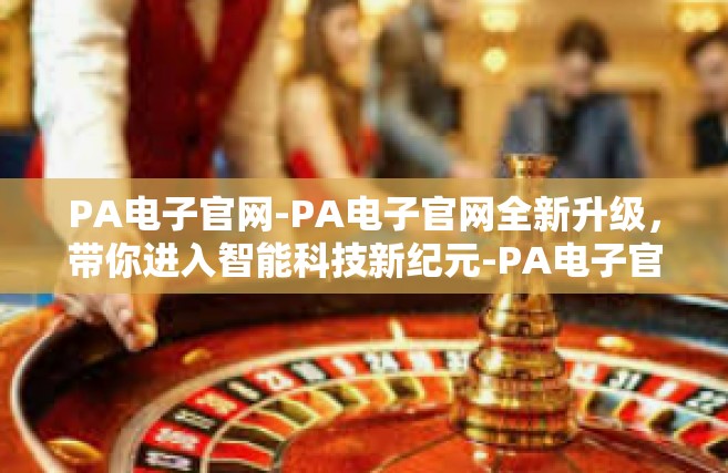 PA电子官网-PA电子官网全新升级，带你进入智能科技新纪元-PA电子官网