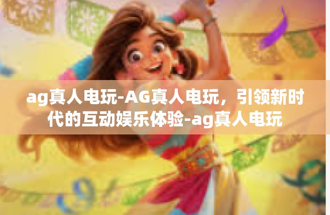 ag真人电玩-AG真人电玩，引领新时代的互动娱乐体验-ag真人电玩