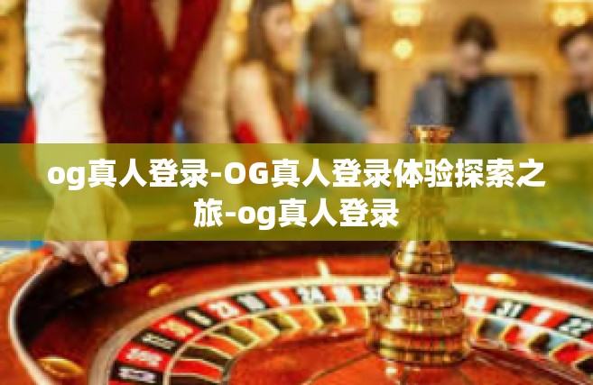 og真人登录-OG真人登录体验探索之旅-og真人登录