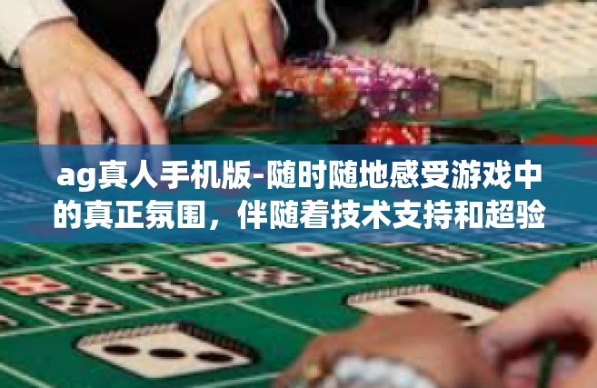 ag真人手机版-随时随地感受游戏中的真正氛围，伴随着技术支持和超验用户体验的进步，AG真人手机版成为了人们的热衷选择。这篇文将在为你描绘如何使用和操作AG真人手机版的指南的同时，探讨其带来的独特体验和价值。ag真人手机版