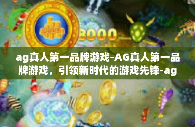 ag真人第一品牌游戏-AG真人第一品牌游戏，引领新时代的游戏先锋-ag真人第一品牌游戏
