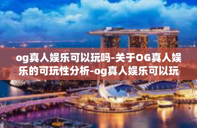 og真人娱乐可以玩吗-关于OG真人娱乐的可玩性分析-og真人娱乐可以玩吗