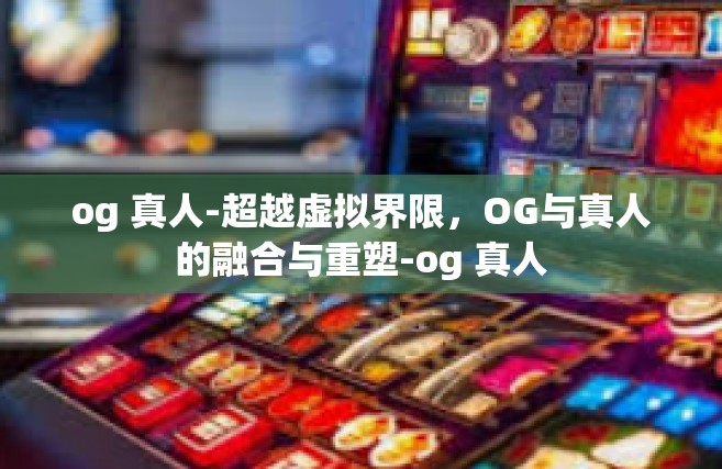 og 真人-超越虚拟界限，OG与真人的融合与重塑-og 真人