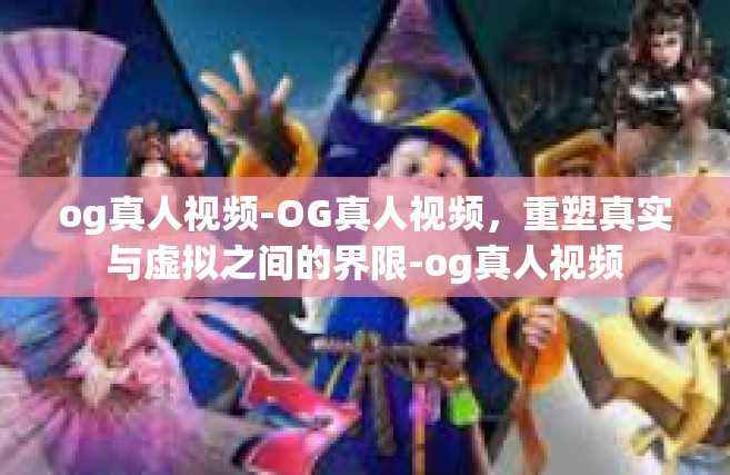 og真人视频-OG真人视频，重塑真实与虚拟之间的界限-og真人视频