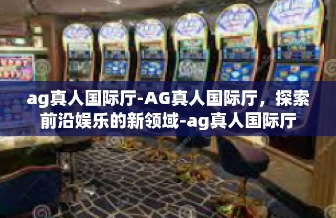 ag真人国际厅-AG真人国际厅，探索前沿娱乐的新领域-ag真人国际厅