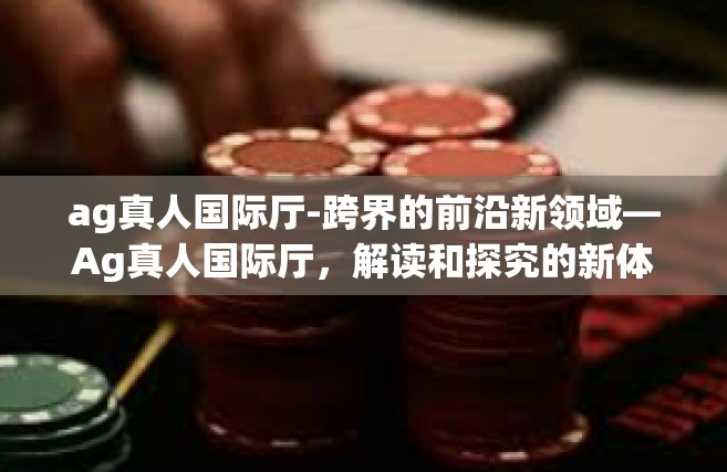 ag真人国际厅-跨界的前沿新领域—Ag真人国际厅，解读和探究的新体验时代特征摘要-ag真人国际厅