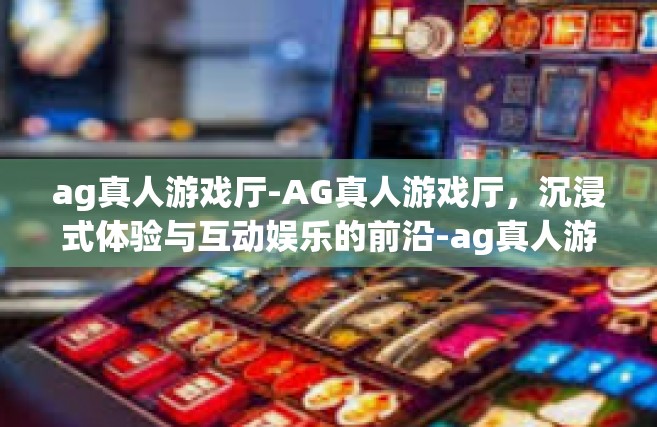 ag真人游戏厅-AG真人游戏厅，沉浸式体验与互动娱乐的前沿-ag真人游戏厅