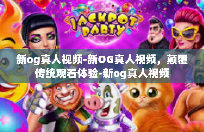 新og真人视频-新OG真人视频，颠覆传统观看体验-新og真人视频