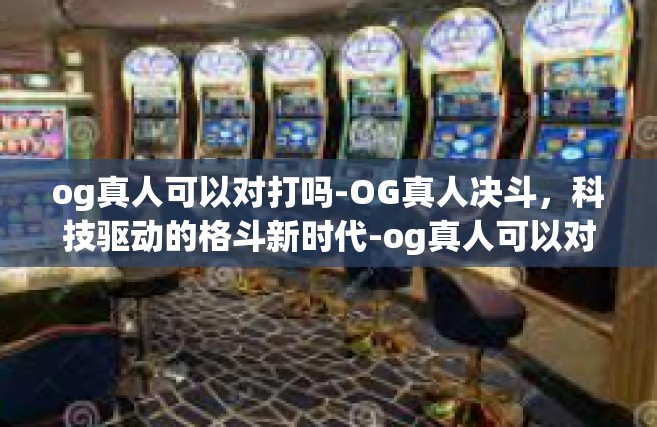 og真人可以对打吗-OG真人决斗，科技驱动的格斗新时代-og真人可以对打吗