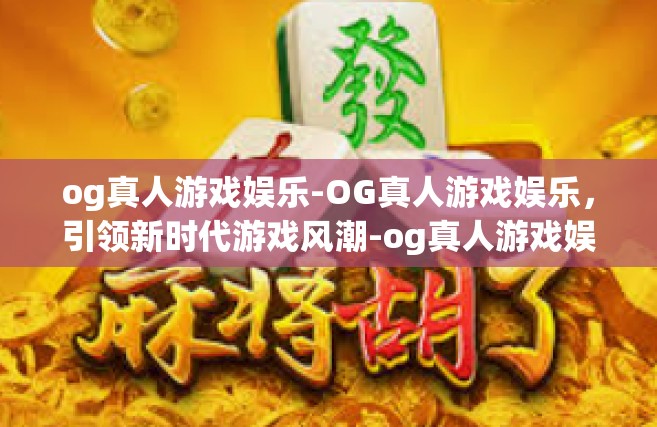 og真人游戏娱乐-OG真人游戏娱乐，引领新时代游戏风潮-og真人游戏娱乐