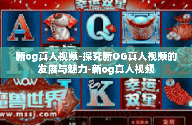 新og真人视频-探究新OG真人视频的发展与魅力-新og真人视频