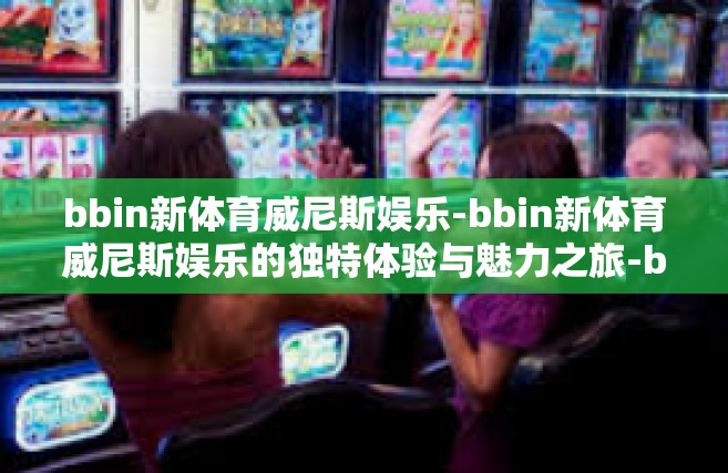 bbin新体育威尼斯娱乐-bbin新体育威尼斯娱乐的独特体验与魅力之旅-bbin新体育威尼斯娱乐