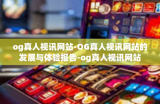 og真人视讯网站-OG真人视讯网站的发展与体验报告-og真人视讯网站