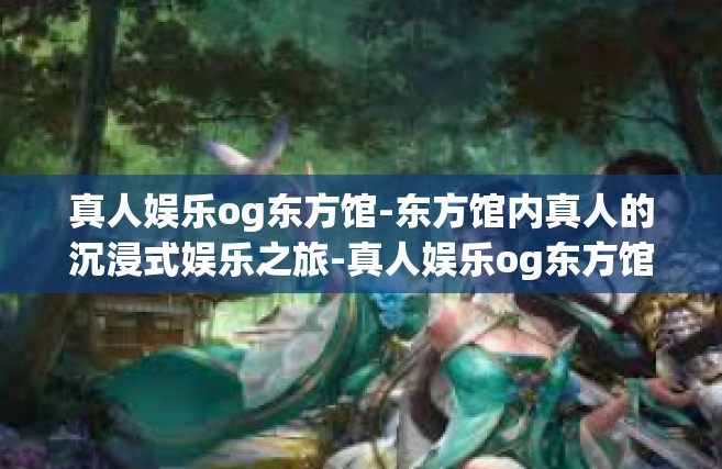 真人娱乐og东方馆-东方馆内真人的沉浸式娱乐之旅-真人娱乐og东方馆