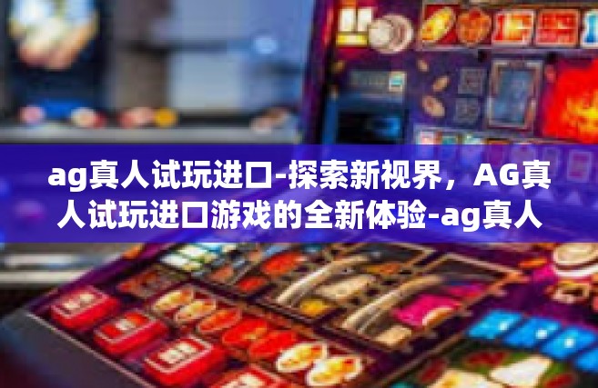 ag真人试玩进口-探索新视界，AG真人试玩进口游戏的全新体验-ag真人试玩进口