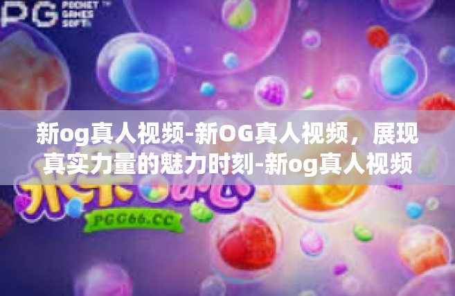 新og真人视频-新OG真人视频，展现真实力量的魅力时刻-新og真人视频