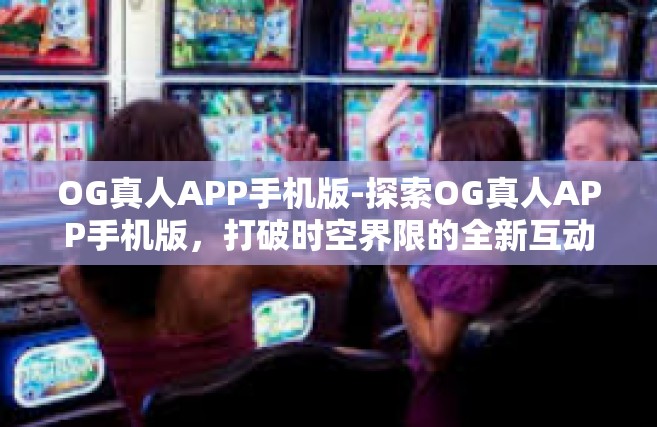 OG真人APP手机版-探索OG真人APP手机版，打破时空界限的全新互动体验-OG真人APP手机版