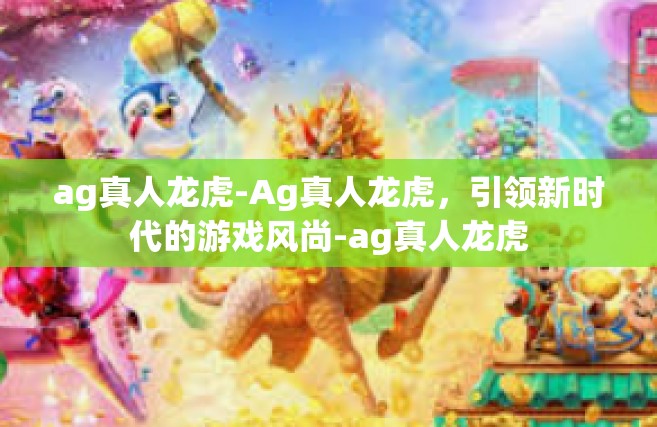 ag真人龙虎-Ag真人龙虎，引领新时代的游戏风尚-ag真人龙虎