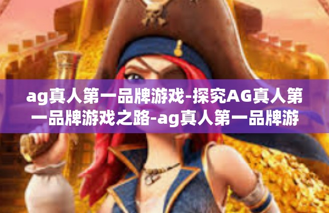 ag真人第一品牌游戏-探究AG真人第一品牌游戏之路-ag真人第一品牌游戏