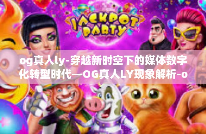 og真人ly-穿越新时空下的媒体数字化转型时代—OG真人LY现象解析-og真人ly
