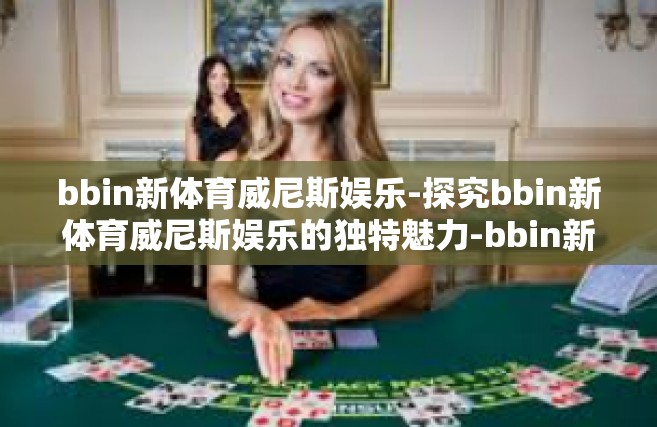 bbin新体育威尼斯娱乐-探究bbin新体育威尼斯娱乐的独特魅力-bbin新体育威尼斯娱乐