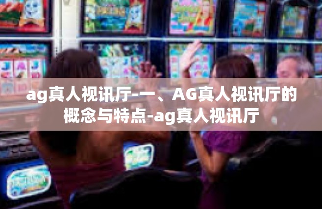 ag真人视讯厅-一、AG真人视讯厅的概念与特点-ag真人视讯厅