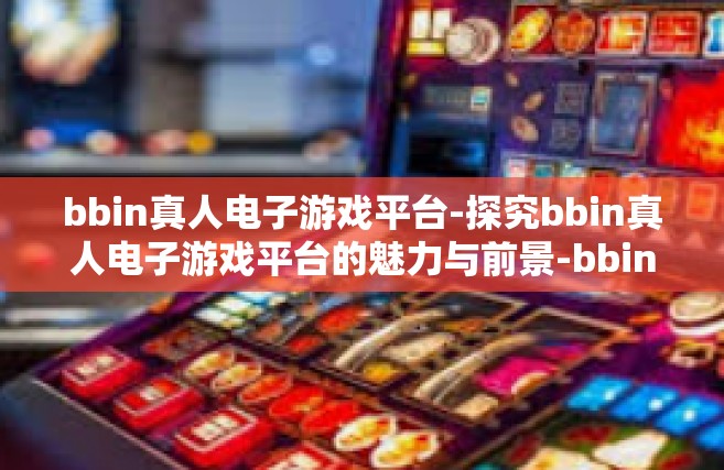 bbin真人电子游戏平台-探究bbin真人电子游戏平台的魅力与前景-bbin真人电子游戏平台