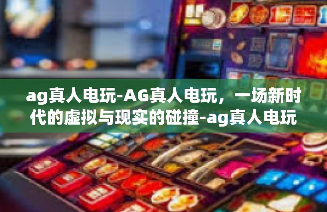 ag真人电玩-AG真人电玩，一场新时代的虚拟与现实的碰撞-ag真人电玩