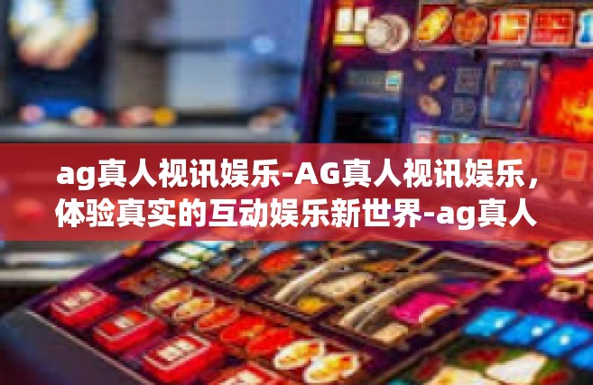 ag真人视讯娱乐-AG真人视讯娱乐，体验真实的互动娱乐新世界-ag真人视讯娱乐