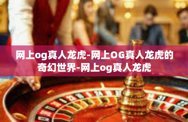 网上og真人龙虎-网上OG真人龙虎的奇幻世界-网上og真人龙虎