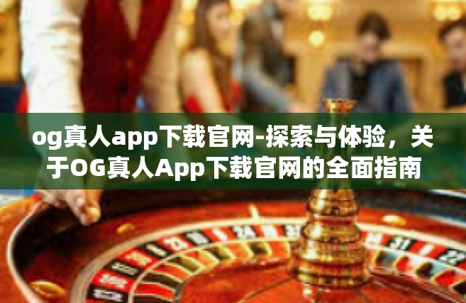 og真人app下载官网-探索与体验，关于OG真人App下载官网的全面指南-og真人app下载官网