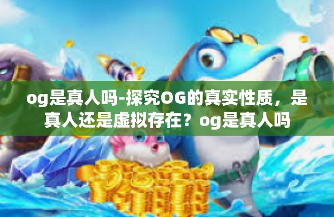 og是真人吗-探究OG的真实性质，是真人还是虚拟存在？og是真人吗