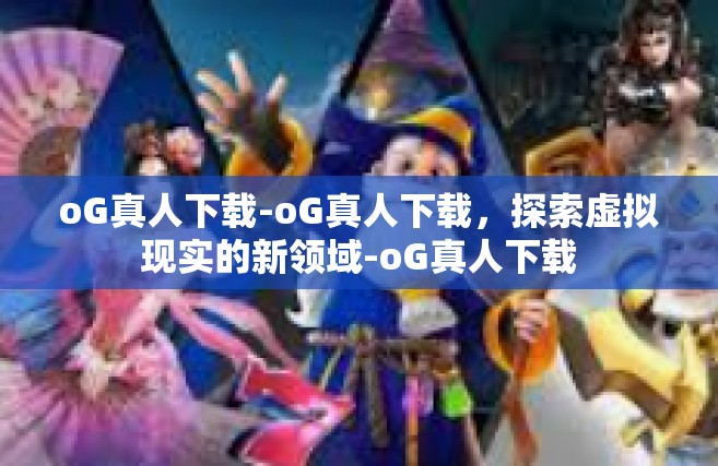 oG真人下载-oG真人下载，探索虚拟现实的新领域-oG真人下载