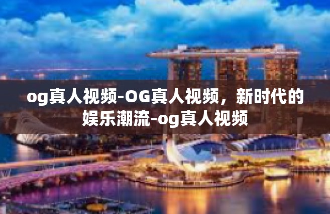 og真人视频-OG真人视频，新时代的娱乐潮流-og真人视频