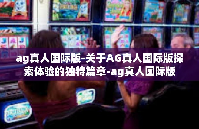 ag真人国际版-关于AG真人国际版探索体验的独特篇章-ag真人国际版