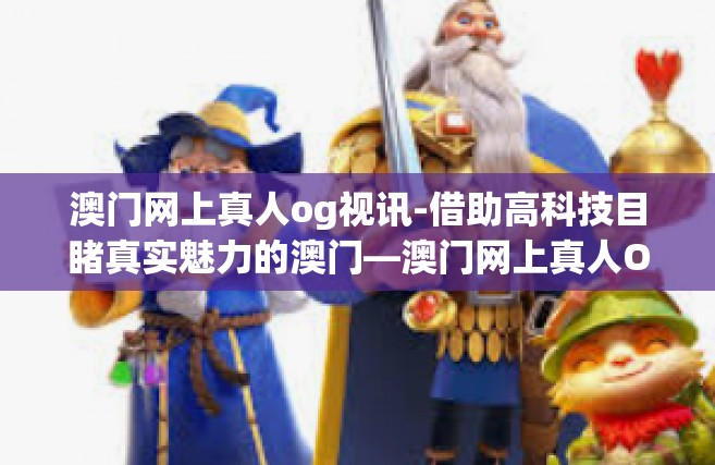 澳门网上真人og视讯-借助高科技目睹真实魅力的澳门—澳门网上真人OG视讯。本篇旨在介绍一种体验澳门文化与生活的独特方式，即借助澳门网上真人OG视讯来感受这座城市的魅力。澳门网上真人og视讯