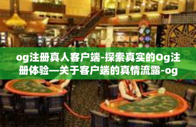 og注册真人客户端-探索真实的Og注册体验—关于客户端的真情流露-og注册真人客户端