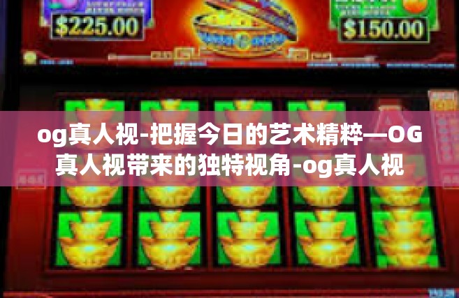 og真人视-把握今日的艺术精粹—OG真人视带来的独特视角-og真人视