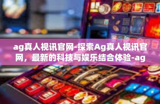 ag真人视讯官网-探索Ag真人视讯官网，最新的科技与娱乐结合体验-ag真人视讯官网