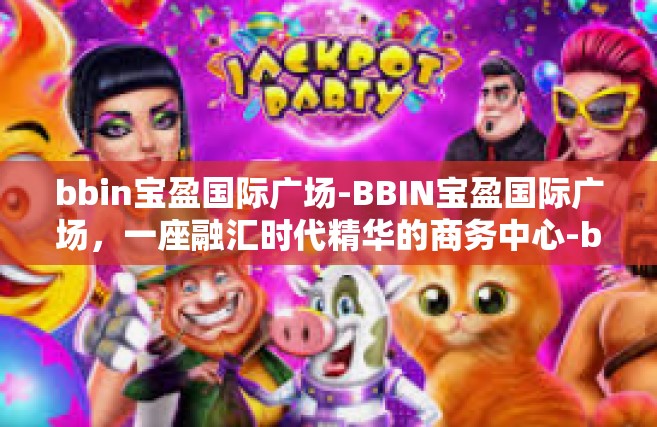 bbin宝盈国际广场-BBIN宝盈国际广场，一座融汇时代精华的商务中心-bbin宝盈国际广场