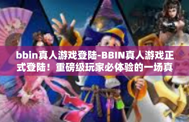 bbin真人游戏登陆-BBIN真人游戏正式登陆！重磅级玩家必体验的一场真实交互冒险盛宴-bbin真人游戏登陆