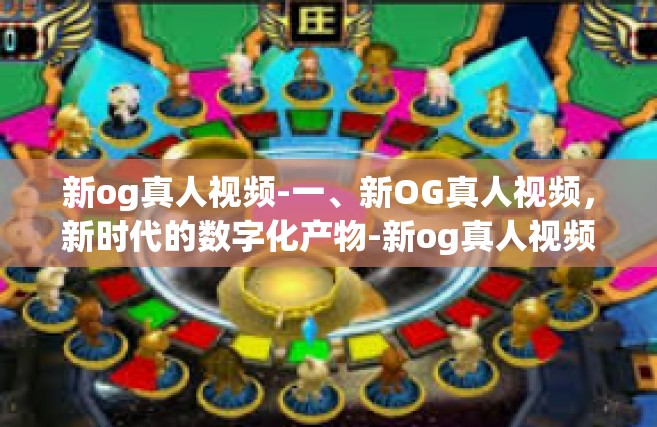新og真人视频-一、新OG真人视频，新时代的数字化产物-新og真人视频